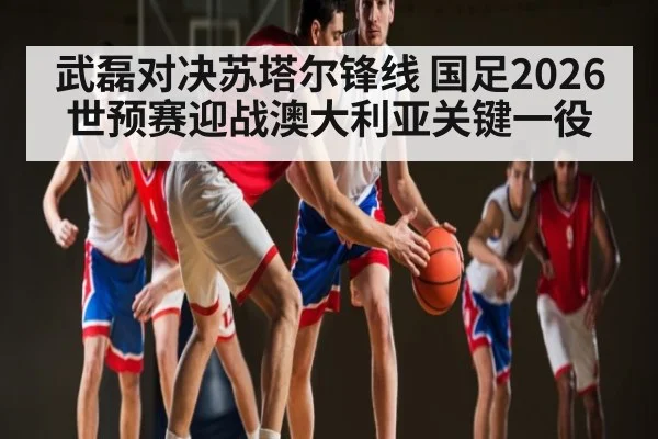 武磊对决苏塔尔锋线 国足2026世预赛迎战澳大利亚关键一役