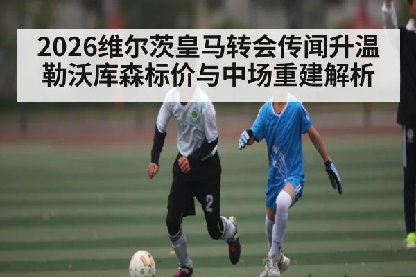 2026维尔茨皇马转会传闻升温勒沃库森标价与中场重建解析