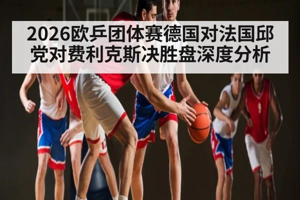 2026欧乒团体赛德国对法国邱党对费利克斯决胜盘深度分析