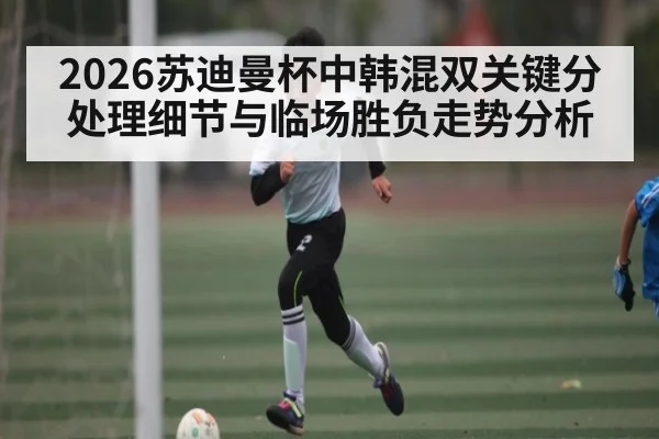 2026苏迪曼杯中韩混双关键分处理细节与临场胜负走势分析
